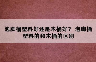 泡脚桶塑料好还是木桶好？ 泡脚桶塑料的和木桶的区别